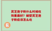 灵芝孢子粉什么时候吃效果最好？破壁灵芝孢子粉应该怎么吃