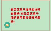 有灵芝孢子油吗能吃吗有毒吗(有关灵芝孢子油的食用和毒性疑问解析)