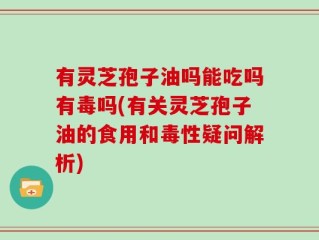 有灵芝孢子油吗能吃吗有毒吗(有关灵芝孢子油的食用和毒性疑问解析)