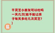 干灵芝小朋友可以吃吗一天几次(能不能让孩子每天多吃几次灵芝？)