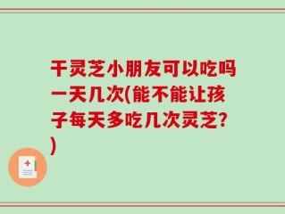 干灵芝小朋友可以吃吗一天几次(能不能让孩子每天多吃几次灵芝？)
