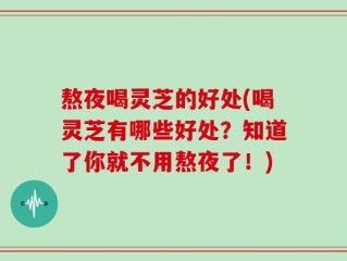 熬夜喝灵芝的好处(喝灵芝有哪些好处？知道了你就不用熬夜了！)