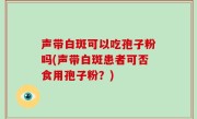 声带白斑可以吃孢子粉吗(声带白斑患者可否食用孢子粉？)