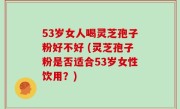 53岁女人喝灵芝孢子粉好不好 (灵芝孢子粉是否适合53岁女性饮用？)