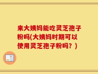 来大姨妈能吃灵芝孢子粉吗(大姨妈时期可以使用灵芝孢子粉吗？)
