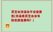 灵芝水洗澡会不会变黑色(洗澡用灵芝水会导致皮肤变黑吗？)