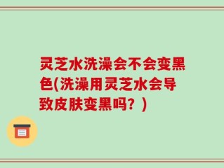 灵芝水洗澡会不会变黑色(洗澡用灵芝水会导致皮肤变黑吗？)
