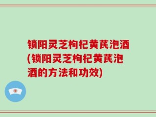 锁阳灵芝枸杞黄芪泡酒(锁阳灵芝枸杞黄芪泡酒的方法和功效)