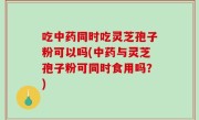 吃中药同时吃灵芝孢子粉可以吗(中药与灵芝孢子粉可同时食用吗？)