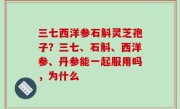 三七西洋参石斛灵芝孢子？三七、石斛、西洋参、丹参能一起服用吗，为什么