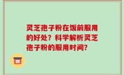 灵芝孢子粉在饭前服用的好处？科学解析灵芝孢子粉的服用时间？