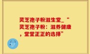 灵芝孢子粉滋生堂_“灵芝孢子粉：滋养健康，堂堂正正的选择”