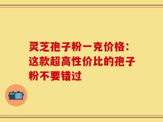 灵芝孢子粉一克价格：这款超高性价比的孢子粉不要错过