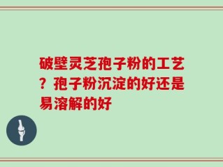 破壁灵芝孢子粉的工艺？孢子粉沉淀的好还是易溶解的好