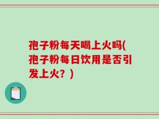 孢子粉每天喝上火吗(孢子粉每日饮用是否引发上火？)