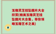 玉雕灵芝挂坠图片大全欣赏(精美玉雕灵芝挂坠图片大合集，带你领略玉雕艺术之美)