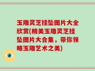 玉雕灵芝挂坠图片大全欣赏(精美玉雕灵芝挂坠图片大合集，带你领略玉雕艺术之美)