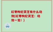 红枣枸杞灵芝有什么功效(红枣枸杞灵芝：功效一览！)
