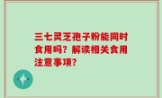 三七灵芝孢子粉能同时食用吗？解读相关食用注意事项？