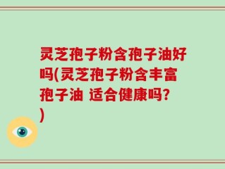 灵芝孢子粉含孢子油好吗(灵芝孢子粉含丰富孢子油 适合健康吗？)