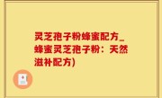 灵芝孢子粉蜂蜜配方_蜂蜜灵芝孢子粉：天然滋补配方)