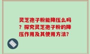 灵芝孢子粉能降压么吗？探究灵芝孢子粉的降压作用及其使用方法？