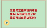 五色灵芝孢子粉药店有售吗(五色灵芝孢子粉是否可以在药店买到？