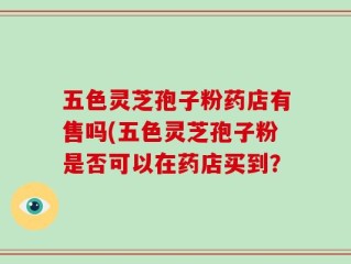 五色灵芝孢子粉药店有售吗(五色灵芝孢子粉是否可以在药店买到？