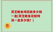 灵芝鲍鱼炖花胶多少钱一盒(灵芝鲍鱼花胶炖汤一盒多少钱？)