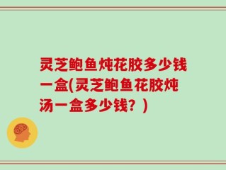 灵芝鲍鱼炖花胶多少钱一盒(灵芝鲍鱼花胶炖汤一盒多少钱？)