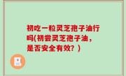 初吃一粒灵芝孢子油行吗(初尝灵芝孢子油，是否安全有效？)