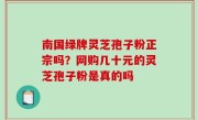 南国绿牌灵芝孢子粉正宗吗？网购几十元的灵芝孢子粉是真的吗