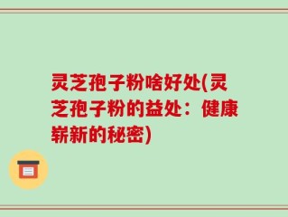 灵芝孢子粉啥好处(灵芝孢子粉的益处：健康崭新的秘密)