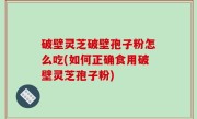 破壁灵芝破壁孢子粉怎么吃(如何正确食用破壁灵芝孢子粉)