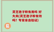 灵芝孢子粉有用吗 好大夫(灵芝孢子粉有效吗？专家亲自验证)