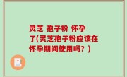 灵芝 孢子粉 怀孕 了(灵芝孢子粉应该在怀孕期间使用吗？)