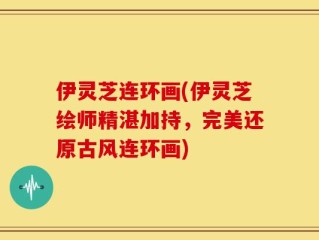 伊灵芝连环画(伊灵芝绘师精湛加持，完美还原古风连环画)
