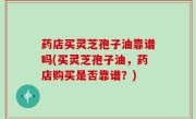 药店买灵芝孢子油靠谱吗(买灵芝孢子油，药店购买是否靠谱？)