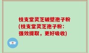 枝支堂灵芝破壁孢子粉(枝支堂灵芝孢子粉：强效提取，更好吸收)