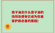 孢子油念什么孢子油的功效及使有它成为你美容护肤必备的原因)