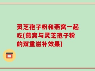 灵芝孢子粉和燕窝一起吃(燕窝与灵芝孢子粉的双重滋补效果)