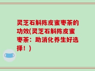 灵芝石斛陈皮蜜枣茶的功效(灵芝石斛陈皮蜜枣茶：助消化养生好选择！)