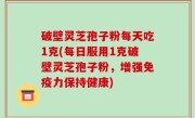 破壁灵芝孢子粉每天吃1克(每日服用1克破壁灵芝孢子粉，增强免疫力保持健康)