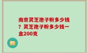 南京灵芝孢子粉多少钱？灵芝孢子粉多少钱一盒200克