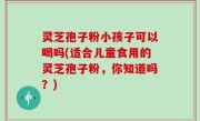 灵芝孢子粉小孩子可以喝吗(适合儿童食用的灵芝孢子粉，你知道吗？)