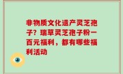 非物质文化遗产灵芝孢子？瑞草灵芝孢子粉一百元福利，都有哪些福利活动
