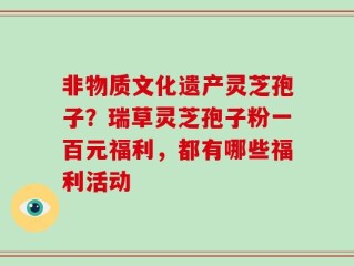 非物质文化遗产灵芝孢子？瑞草灵芝孢子粉一百元福利，都有哪些福利活动
