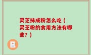 灵芝抹成粉怎么吃 (灵芝粉的食用方法有哪些？)