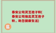 泰安公司灵芝孢子粉(泰安公司推出灵芝孢子粉，助您健康生活)
