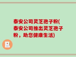 泰安公司灵芝孢子粉(泰安公司推出灵芝孢子粉，助您健康生活)
